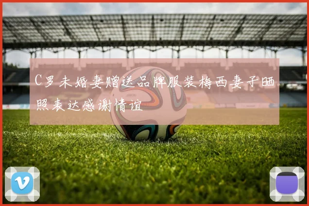 C罗未婚妻赠送品牌服装梅西妻子晒照表达感谢情谊