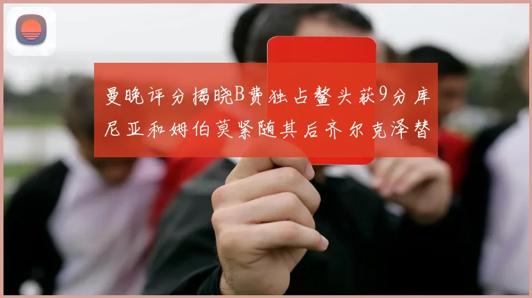 曼晚评分揭晓B费独占鳌头获9分库尼亚和姆伯莫紧随其后齐尔克泽替补仅得5分