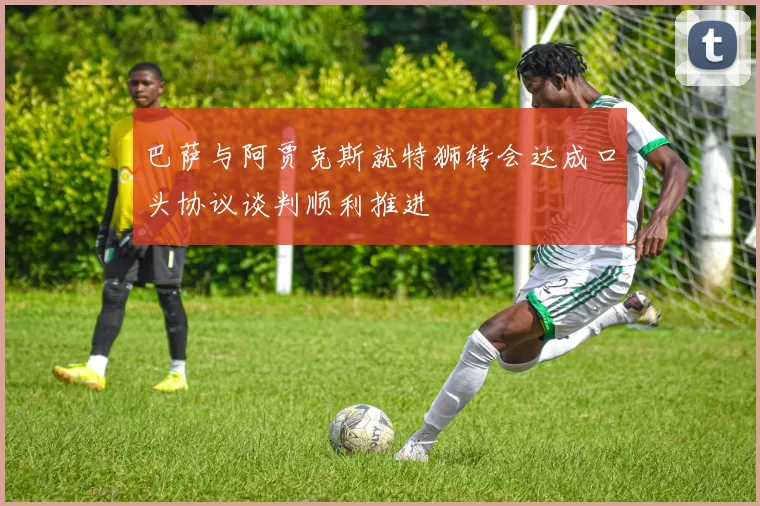 巴萨与阿贾克斯就特狮转会达成口头协议谈判顺利推进