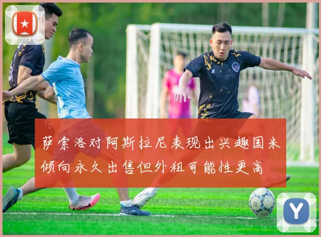 萨索洛对阿斯拉尼表现出兴趣国米倾向永久出售但外租可能性更高