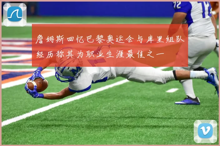 詹姆斯回忆巴黎奥运会与库里组队经历称其为职业生涯最佳之一