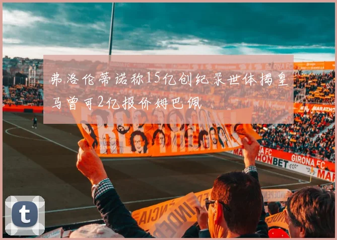 弗洛伦蒂诺称15亿创纪录世体揭皇马曾可2亿报价姆巴佩