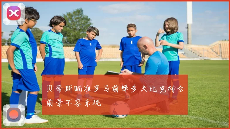 贝蒂斯瞄准罗马前锋多夫比克转会前景不容乐观