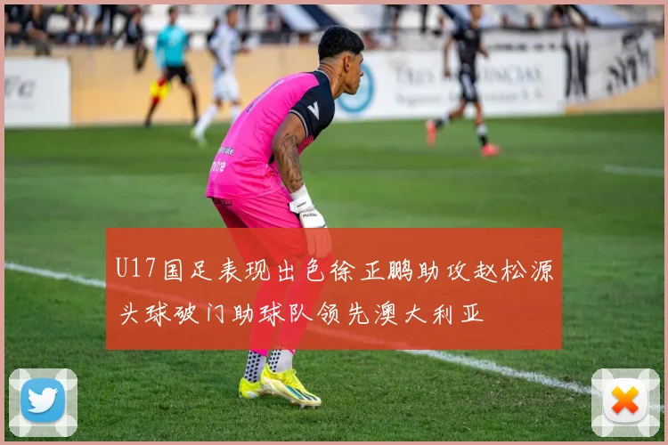 U17国足表现出色徐正鹏助攻赵松源头球破门助球队领先澳大利亚