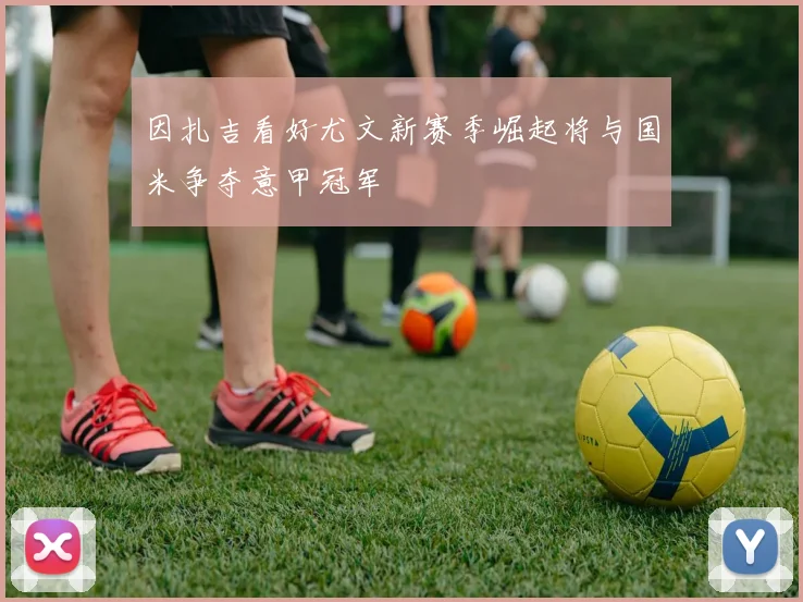 因扎吉看好尤文新赛季崛起将与国米争夺意甲冠军