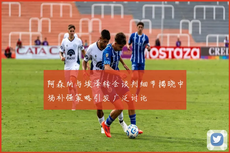 阿森纳与埃泽转会谈判细节揭晓中场补强策略引发广泛讨论