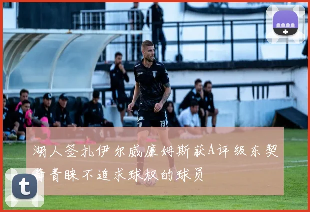 湖人签扎伊尔威廉姆斯获A评级东契奇青睐不追求球权的球员