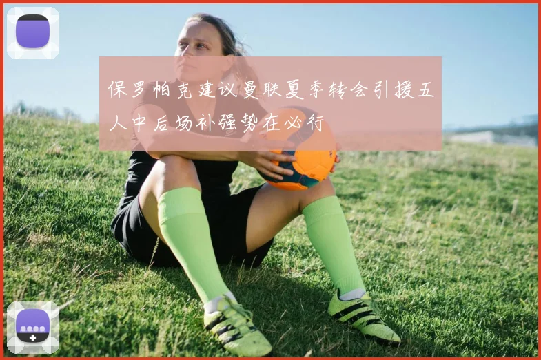 保罗帕克建议曼联夏季转会引援五人中后场补强势在必行