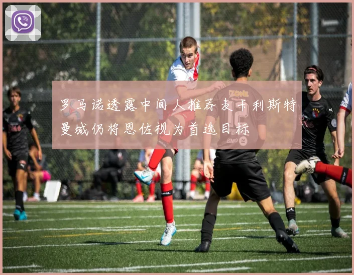 罗马诺透露中间人推荐麦卡利斯特曼城仍将恩佐视为首选目标