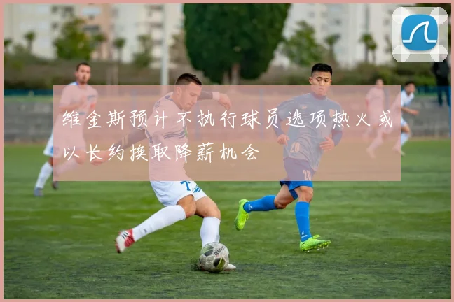 维金斯预计不执行球员选项热火或以长约换取降薪机会