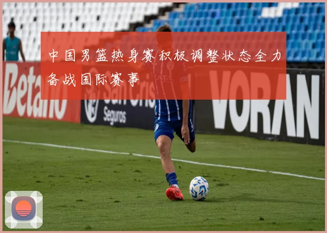 中国男篮热身赛积极调整状态全力备战国际赛事