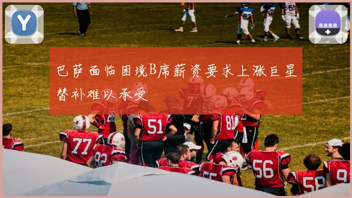 巴萨面临困境B席薪资要求上涨巨星替补难以承受