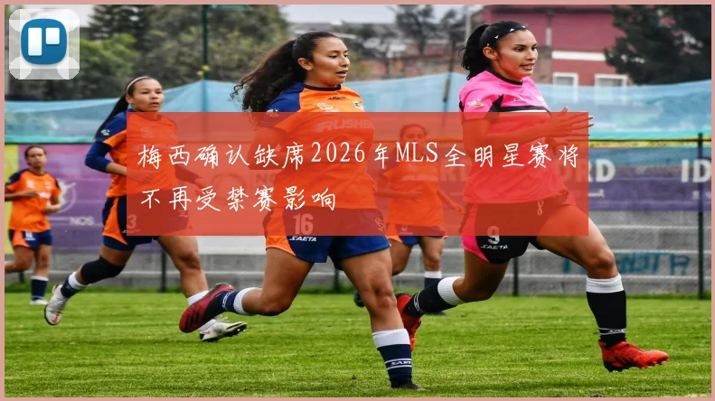 梅西确认缺席2026年MLS全明星赛将不再受禁赛影响
