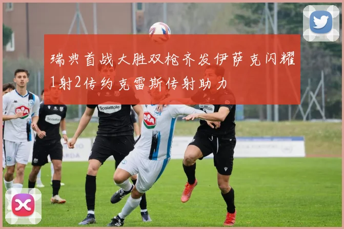 瑞典首战大胜双枪齐发伊萨克闪耀1射2传约克雷斯传射助力