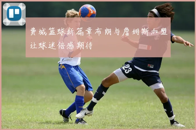 费城篮球新篇章布朗与詹姆斯加盟让球迷倍感期待