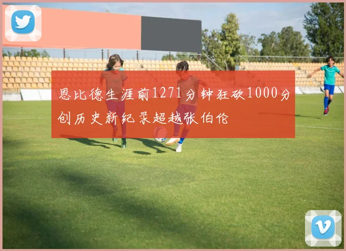 恩比德生涯前1271分钟狂砍1000分创历史新纪录超越张伯伦