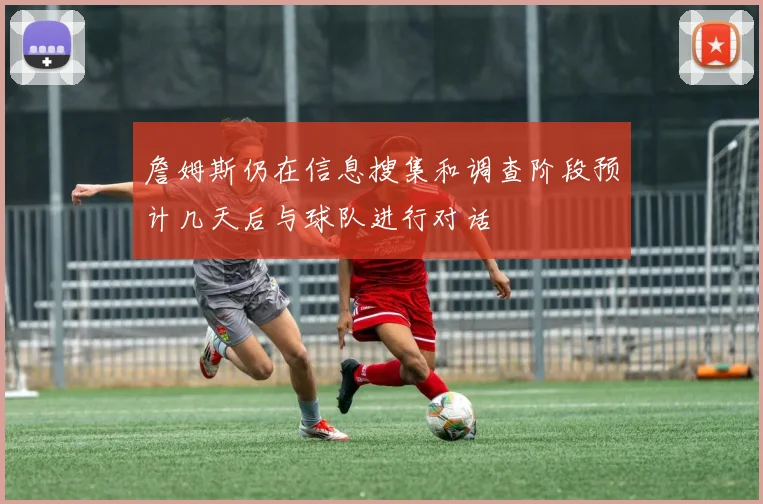 詹姆斯仍在信息搜集和调查阶段预计几天后与球队进行对话