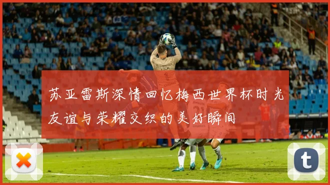 苏亚雷斯深情回忆梅西世界杯时光友谊与荣耀交织的美好瞬间