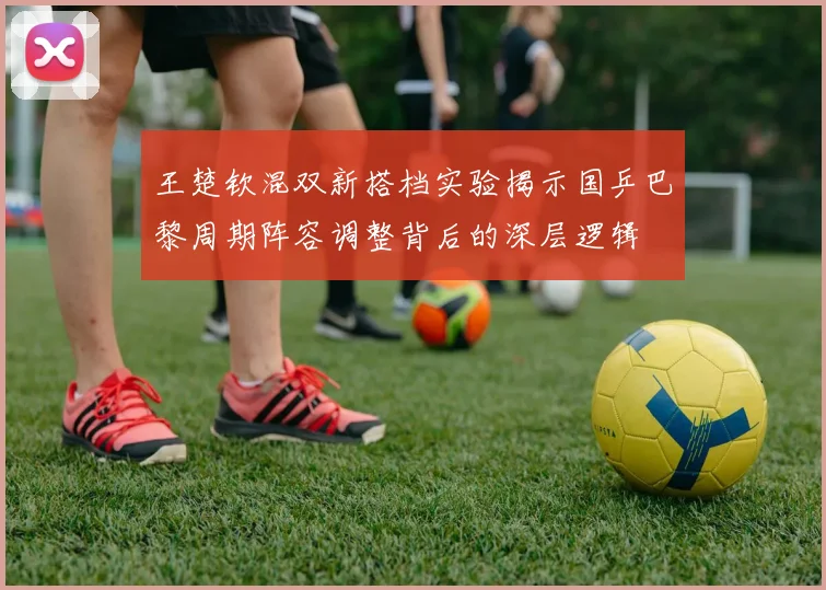 王楚钦混双新搭档实验揭示国乒巴黎周期阵容调整背后的深层逻辑