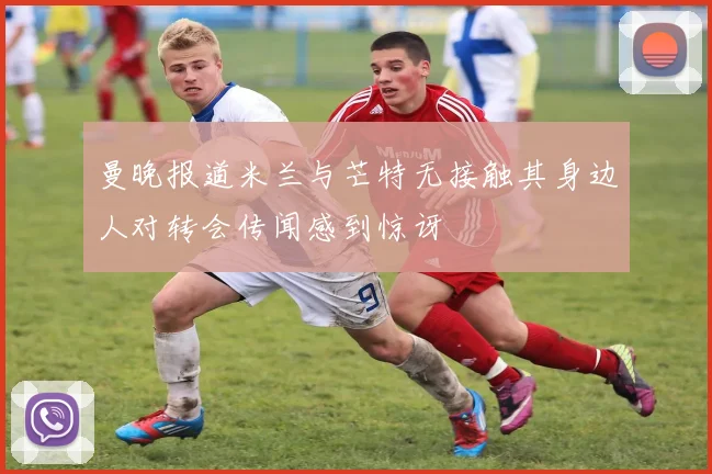 曼晚报道米兰与芒特无接触其身边人对转会传闻感到惊讶